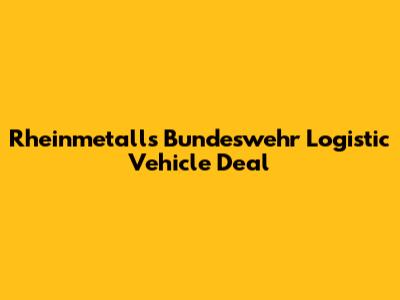 Rheinmetall's Bundeswehr Logistic Vehicle Deal