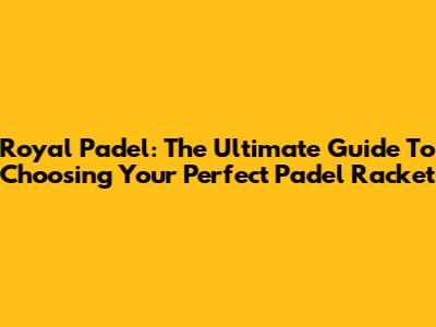 Royal Padel: The Ultimate Guide To Choosing Your Perfect Padel Racket
