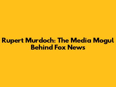 Rupert Murdoch: The Media Mogul Behind Fox News