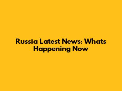 Russia Latest News: What's Happening Now