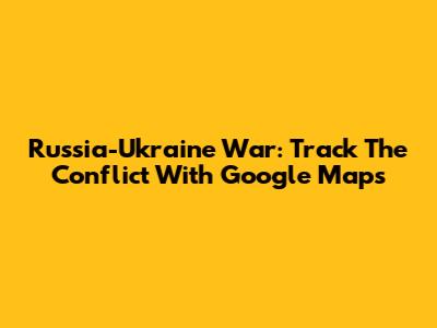 Russia-Ukraine War: Track The Conflict With Google Maps