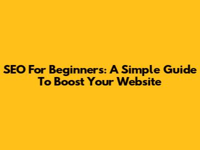 SEO For Beginners: A Simple Guide To Boost Your Website