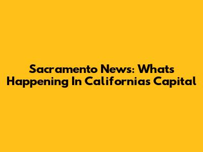 Sacramento News: What's Happening In California's Capital