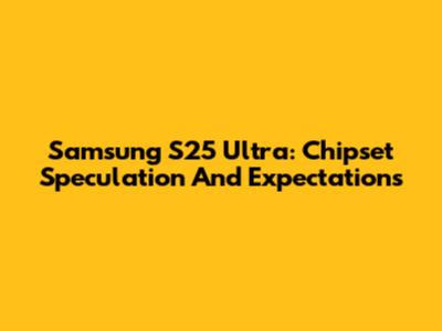 Samsung S25 Ultra: Chipset Speculation And Expectations