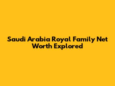Saudi Arabia Royal Family Net Worth Explored