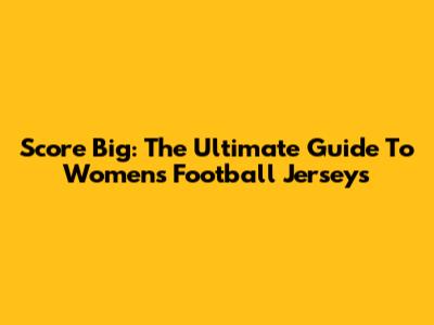 Score Big: The Ultimate Guide To Women's Football Jerseys