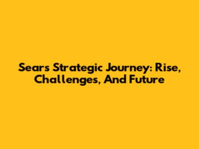 Sears' Strategic Journey: Rise, Challenges, And Future