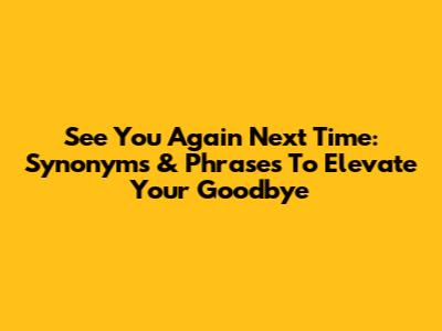 See You Again Next Time: Synonyms & Phrases To Elevate Your Goodbye