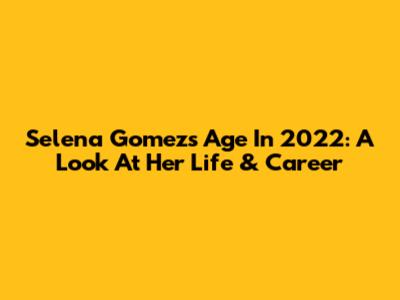 Selena Gomez's Age In 2022: A Look At Her Life & Career