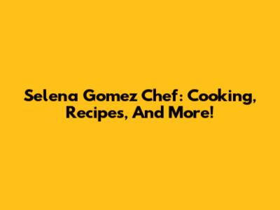Selena Gomez Chef: Cooking, Recipes, And More!