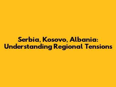 Serbia, Kosovo, Albania: Understanding Regional Tensions