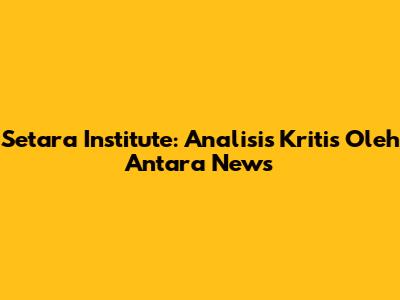 Setara Institute: Analisis Kritis Oleh Antara News