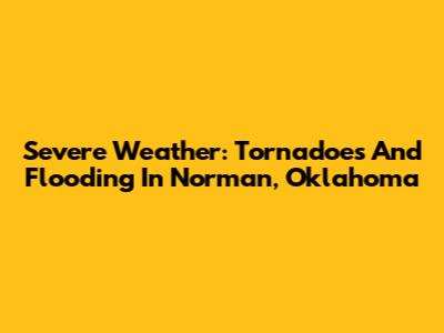 Severe Weather: Tornadoes And Flooding In Norman, Oklahoma