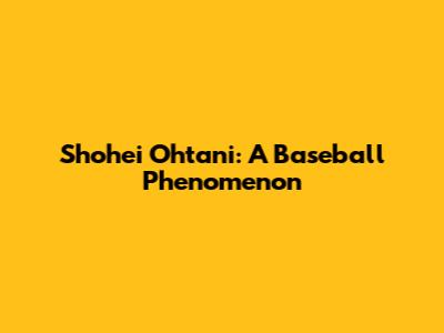 Shohei Ohtani: A Baseball Phenomenon