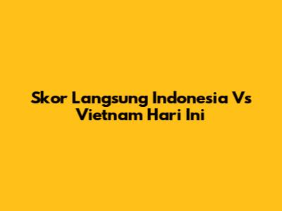 Skor Langsung Indonesia Vs Vietnam Hari Ini