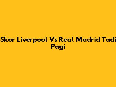 Skor Liverpool Vs Real Madrid Tadi Pagi