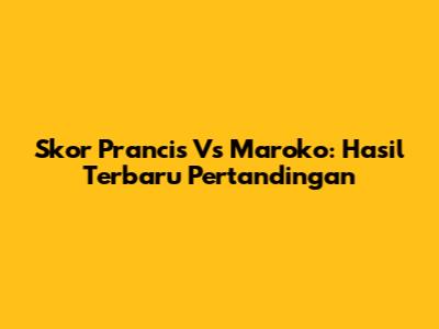 Skor Prancis Vs Maroko: Hasil Terbaru Pertandingan