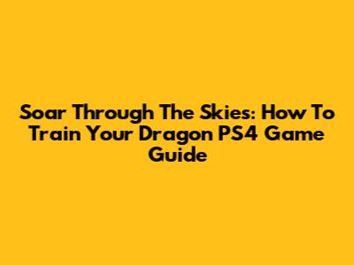 Soar Through The Skies: How To Train Your Dragon PS4 Game Guide