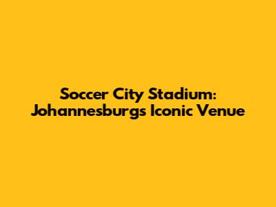 Soccer City Stadium: Johannesburg's Iconic Venue