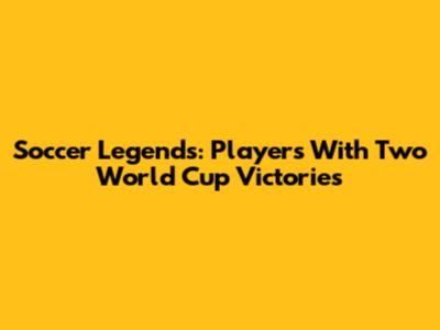 Soccer Legends: Players With Two World Cup Victories