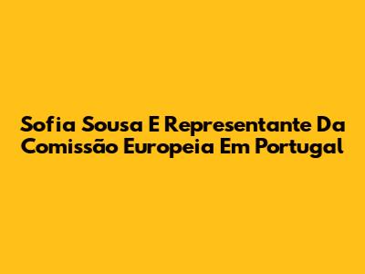 Sofia Sousa E Representante Da Comissão Europeia Em Portugal