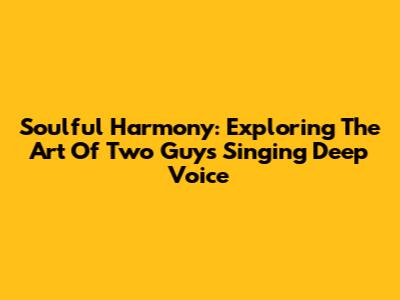 Soulful Harmony: Exploring The Art Of Two Guys Singing Deep Voice