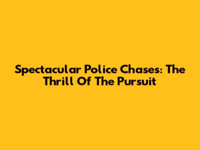 Spectacular Police Chases: The Thrill Of The Pursuit