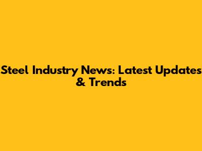 Steel Industry News: Latest Updates & Trends
