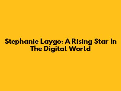 Stephanie Laygo: A Rising Star In The Digital World