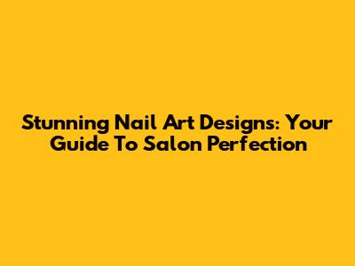 Stunning Nail Art Designs: Your Guide To Salon Perfection