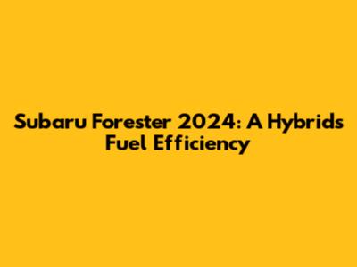 Subaru Forester 2024: A Hybrid's Fuel Efficiency