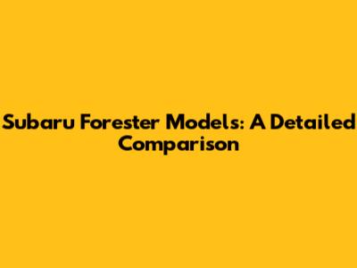 Subaru Forester Models: A Detailed Comparison