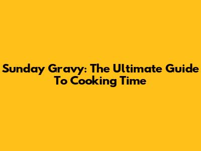 Sunday Gravy: The Ultimate Guide To Cooking Time