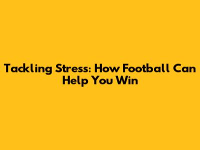 Tackling Stress: How Football Can Help You Win
