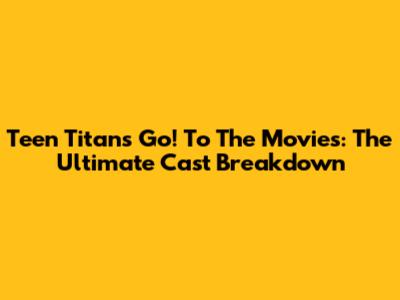 Teen Titans Go! To The Movies: The Ultimate Cast Breakdown