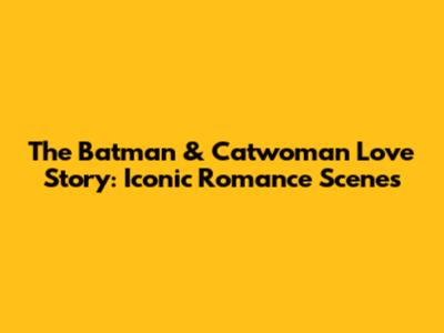 The Batman & Catwoman Love Story: Iconic Romance Scenes