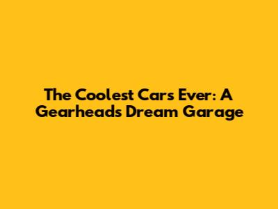 The Coolest Cars Ever: A Gearhead's Dream Garage