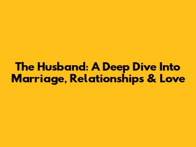 The Husband: A Deep Dive Into Marriage, Relationships & Love