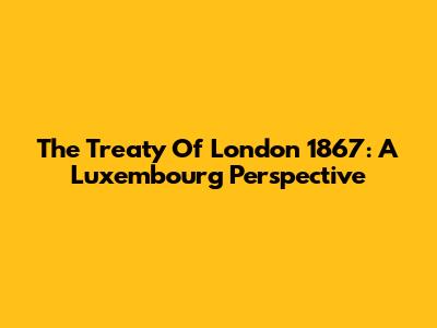 The Treaty Of London 1867: A Luxembourg Perspective