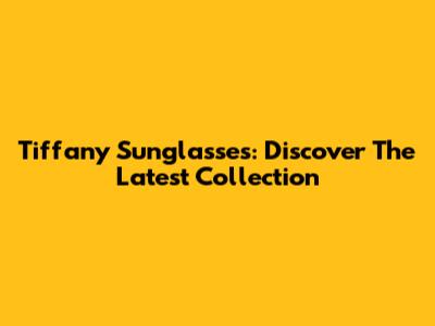 Tiffany Sunglasses: Discover The Latest Collection