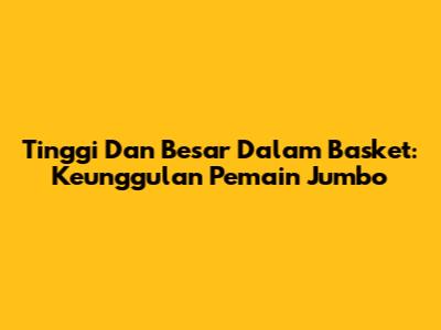 Tinggi Dan Besar Dalam Basket: Keunggulan Pemain Jumbo