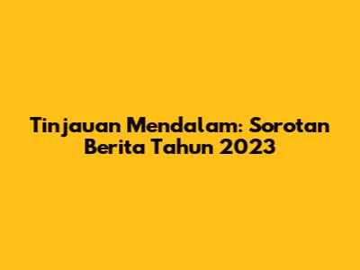 Tinjauan Mendalam: Sorotan Berita Tahun 2023
