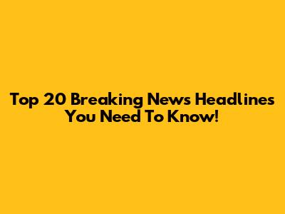 Top 20 Breaking News Headlines You Need To Know!