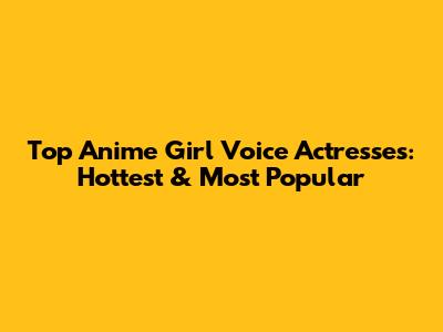 Top Anime Girl Voice Actresses: Hottest & Most Popular