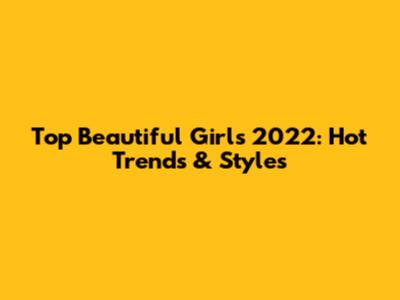 Top Beautiful Girls 2022: Hot Trends & Styles