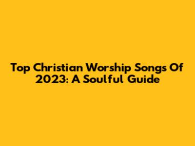 Top Christian Worship Songs Of 2023: A Soulful Guide