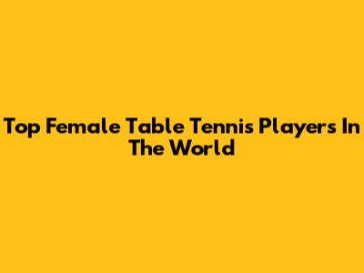 Top Female Table Tennis Players In The World