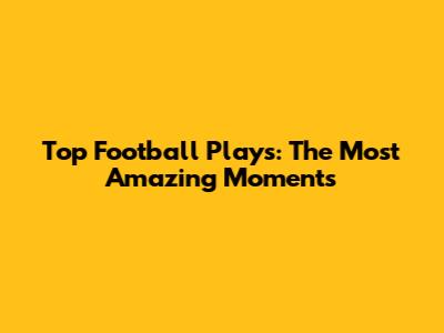 Top Football Plays: The Most Amazing Moments