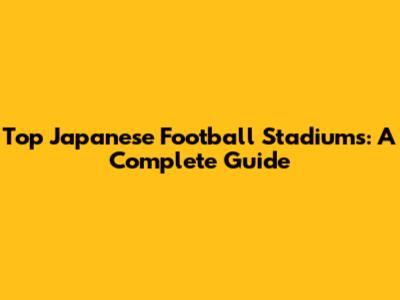 Top Japanese Football Stadiums: A Complete Guide