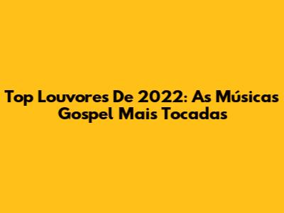 Top Louvores De 2022: As Músicas Gospel Mais Tocadas